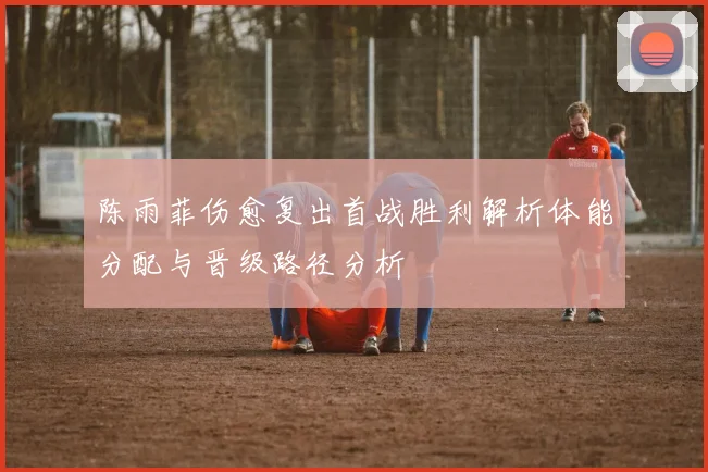 陈雨菲伤愈复出首战胜利解析体能分配与晋级路径分析