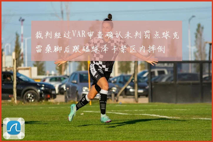 裁判经过VAR审查确认未判罚点球克雷桑脚后跟磕球泽卡禁区内摔倒