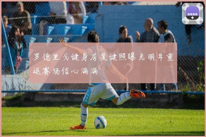 罗德里戈健身房复健照曝光明年重返赛场信心满满