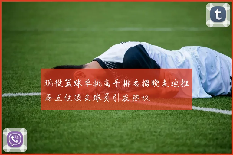 现役篮球单挑高手排名揭晓麦迪推荐五位顶尖球员引发热议