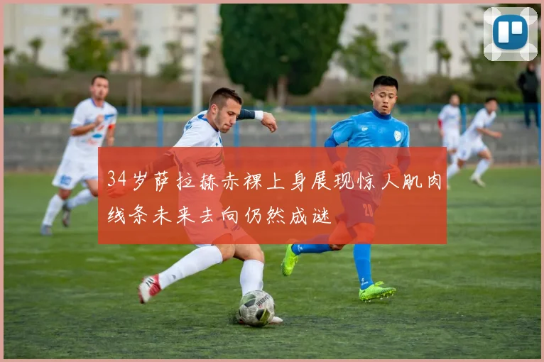 34岁萨拉赫赤裸上身展现惊人肌肉线条未来去向仍然成谜
